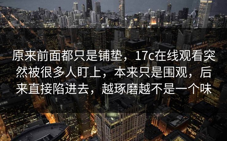 原来前面都只是铺垫,17c在线观看突然被很多人盯上,本来只是围观,后来直接陷进去,越琢磨越不是一个味 原来前面都只是铺垫,17c在线观看突然被很多人盯上,本来只是围观,后来直接陷进去,越琢磨越不是一个味