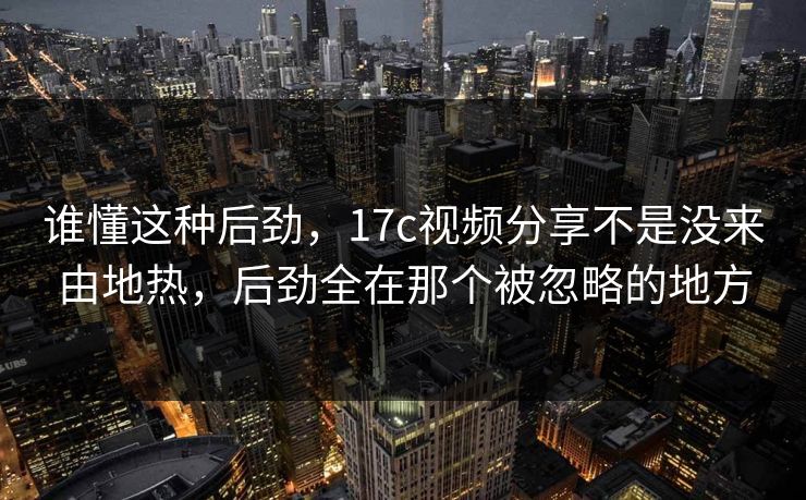 谁懂这种后劲,17c视频分享不是没来由地热,后劲全在那个被忽略的地方 谁懂这种后劲,17c视频分享不是没来由地热,后劲全在那个被忽略的地方