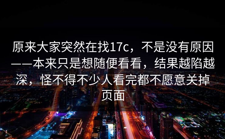 原来大家突然在找17c，不是没有原因——本来只是想随便看看，结果越陷越深，怪不得不少人看完都不愿意关掉页面