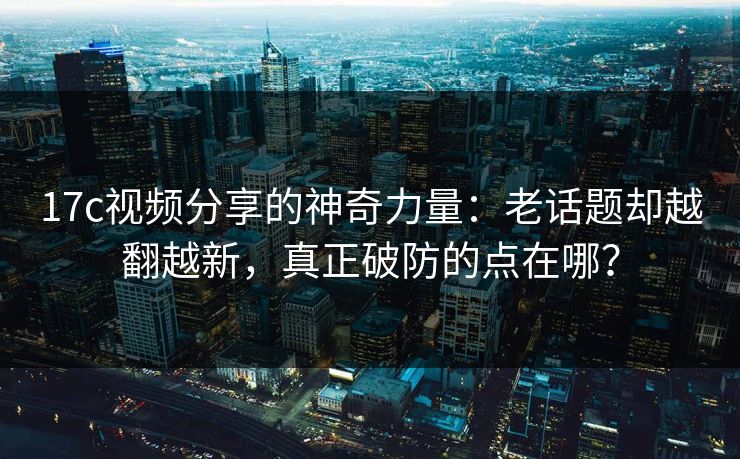 17c视频分享的神奇力量：老话题却越翻越新，真正破防的点在哪？