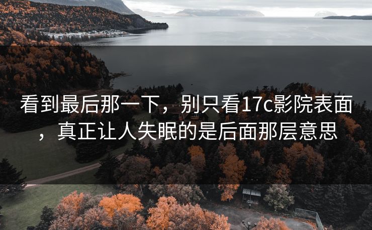 看到最后那一下,别只看17c影院表面,真正让人失眠的是后面那层意思 看到最后那一下,别只看17c影院表面,真正让人失眠的是后面那层意思