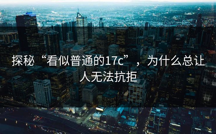 探秘“看似普通的17c”,为什么总让人无法抗拒 探秘“看似普通的17c”,为什么总让人无法抗拒