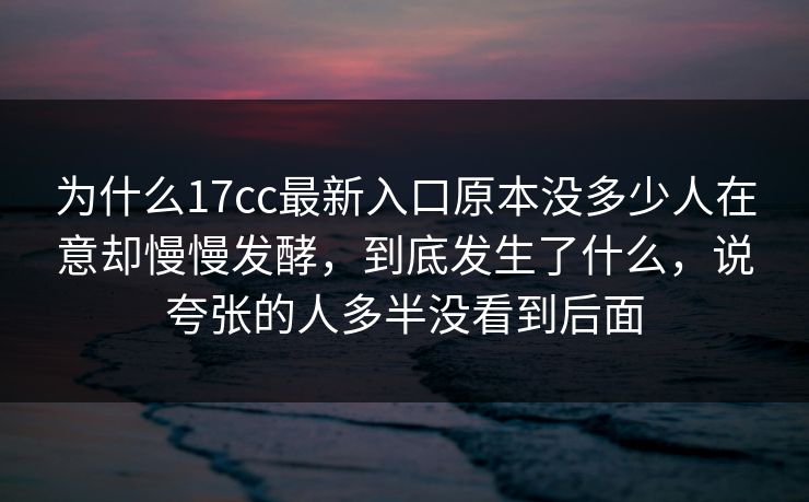 为什么17cc最新入口原本没多少人在意却慢慢发酵,到底发生了什么,说夸张的人多半没看到后面 为什么17cc最新入口原本没多少人在意却慢慢发酵,到底发生了什么,说夸张的人多半没看到后面