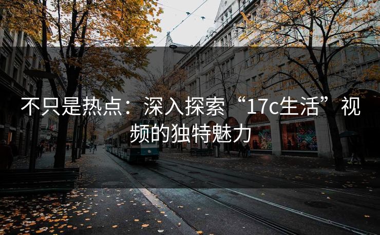 不只是热点:深入探索“17c生活”视频的独特魅力 不只是热点:深入探索“17c生活”视频的独特魅力