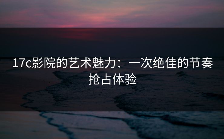 17c影院的艺术魅力:一次绝佳的节奏抢占体验 17c影院的艺术魅力:一次绝佳的节奏抢占体验