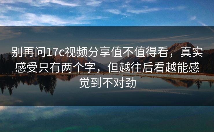 别再问17c视频分享值不值得看,真实感受只有两个字,但越往后看越能感觉到不对劲 别再问17c视频分享值不值得看,真实感受只有两个字,但越往后看越能感觉到不对劲