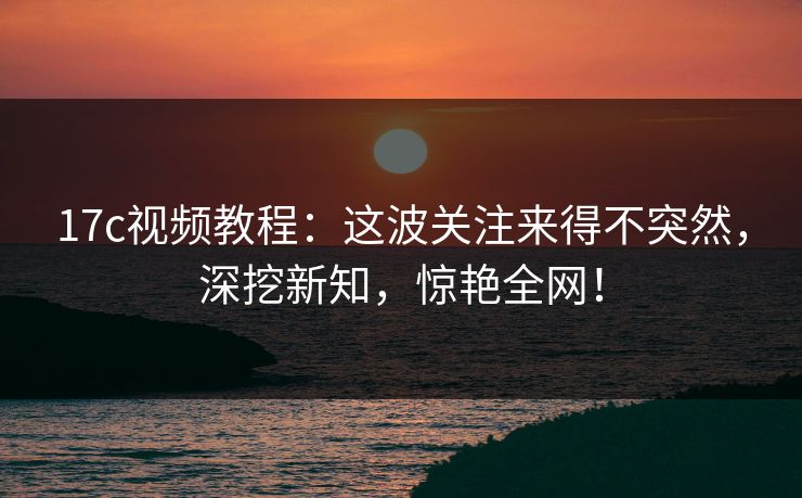 17c视频教程：这波关注来得不突然，深挖新知，惊艳全网！