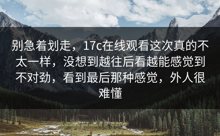 别急着划走，17c在线观看这次真的不太一样，没想到越往后看越能感觉到不对劲，看到最后那种感觉，外人很难懂