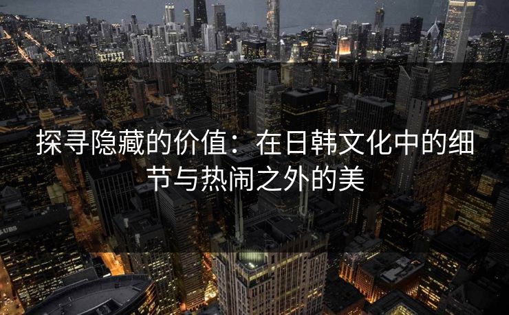 探寻隐藏的价值:在日韩文化中的细节与热闹之外的美 探寻隐藏的价值:在日韩文化中的细节与热闹之外的美
