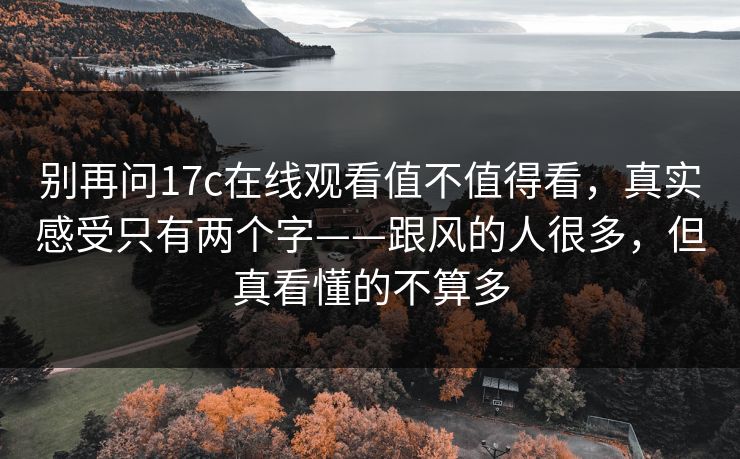 别再问17c在线观看值不值得看,真实感受只有两个字——跟风的人很多,但真看懂的不算多 别再问17c在线观看值不值得看,真实感受只有两个字——跟风的人很多,但真看懂的不算多