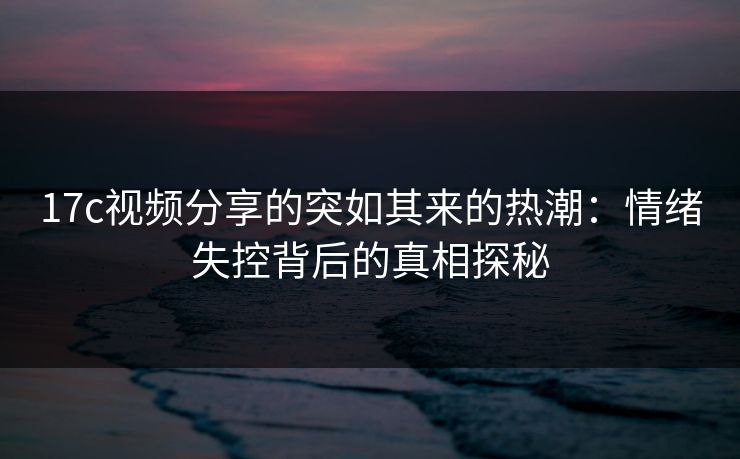 17c视频分享的突如其来的热潮:情绪失控背后的真相探秘 17c视频分享的突如其来的热潮:情绪失控背后的真相探秘