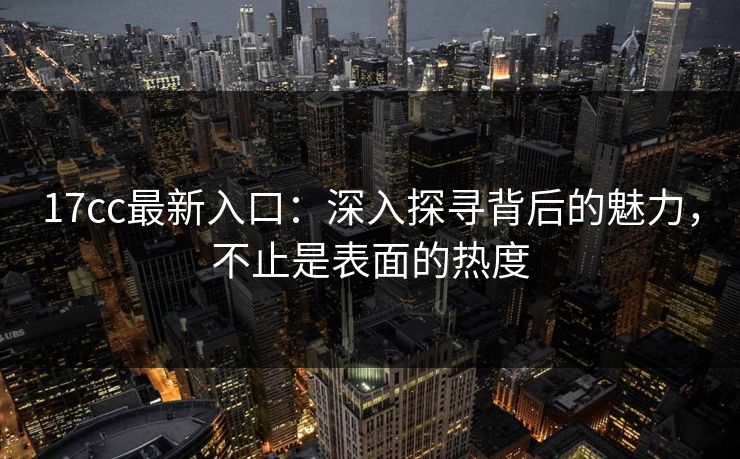 17cc最新入口:深入探寻背后的魅力,不止是表面的热度 17cc最新入口:深入探寻背后的魅力,不止是表面的热度